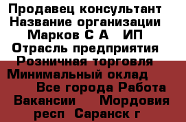 Продавец-консультант › Название организации ­ Марков С.А., ИП › Отрасль предприятия ­ Розничная торговля › Минимальный оклад ­ 11 000 - Все города Работа » Вакансии   . Мордовия респ.,Саранск г.